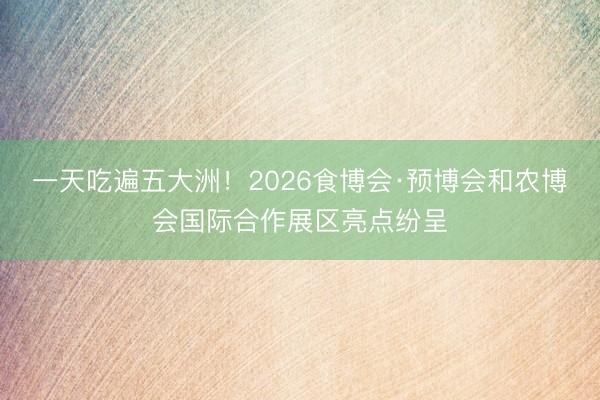 一天吃遍五大洲！2026食博会·预博会和农博会国际合作展区亮点纷呈