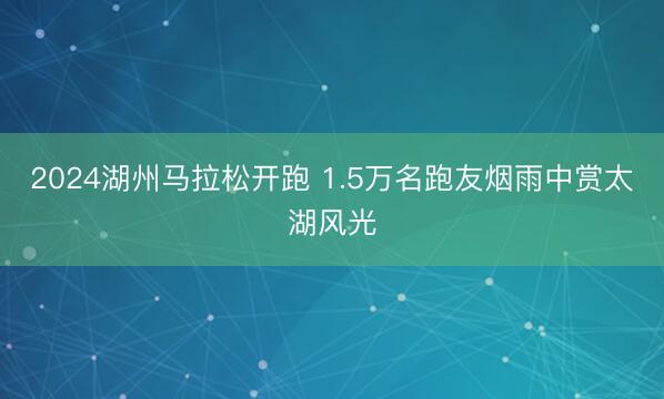 2024湖州马拉松开跑 1.5万名跑友烟雨中赏太湖风光