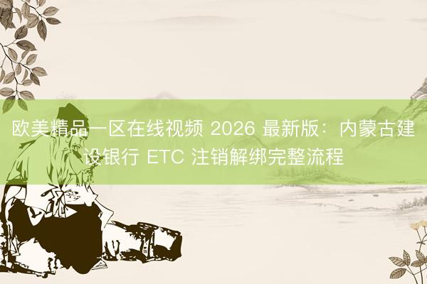 欧美精品一区在线视频 2026 最新版：内蒙古建设银行 ETC 注销解绑完整流程