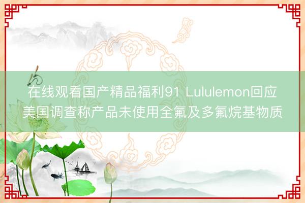 在线观看国产精品福利91 Lululemon回应美国调查称产品未使用全氟及多氟烷基物质