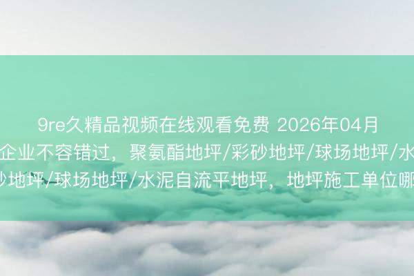 9re久精品视频在线观看免费 2026年04月地坪行业口碑之选：优质企业不容错过，聚氨酯地坪/彩砂地坪/球场地坪/水泥自流平地坪，地坪施工单位哪家强