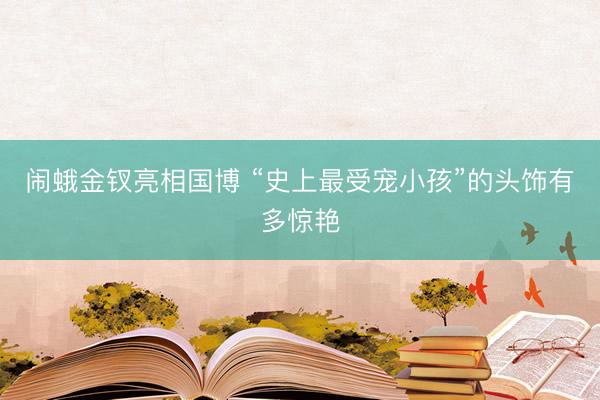 闹蛾金钗亮相国博 “史上最受宠小孩”的头饰有多惊艳