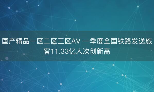 国产精品一区二区三区AV 一季度全国铁路发送旅客11.33亿人次创新高