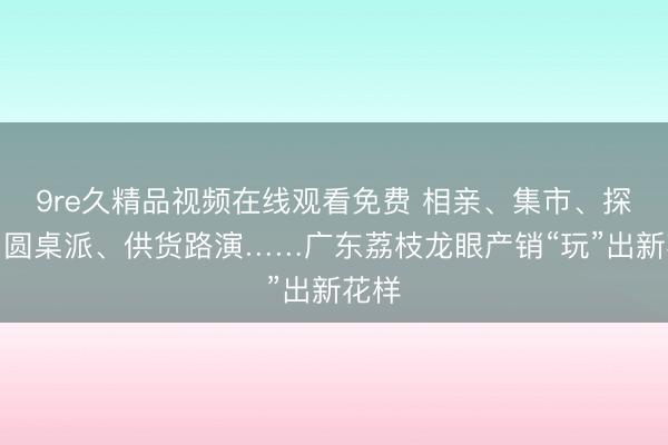 9re久精品视频在线观看免费 相亲、集市、探源、圆桌派、供货路演……广东荔枝龙眼产销“玩”出新花样