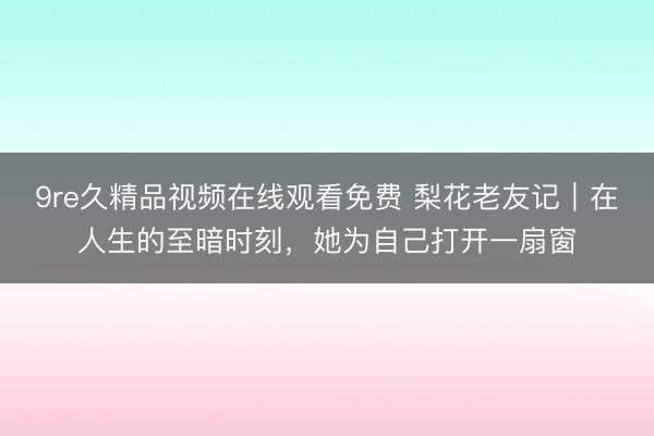 9re久精品视频在线观看免费 梨花老友记｜在人生的至暗时刻，她为自己打开一扇窗