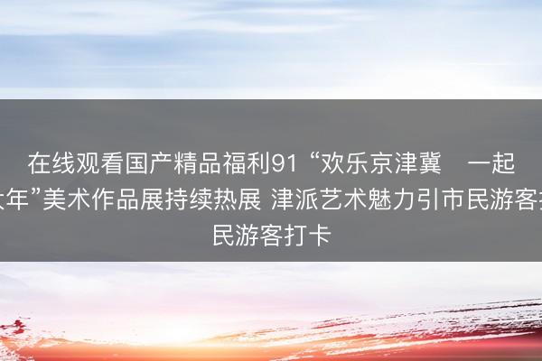 在线观看国产精品福利91 “欢乐京津冀・一起过大年”美术作品展持续热展 津派艺术魅力引市民游客打卡