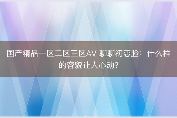 国产精品一区二区三区AV 聊聊初恋脸：什么样的容貌让人心动？
