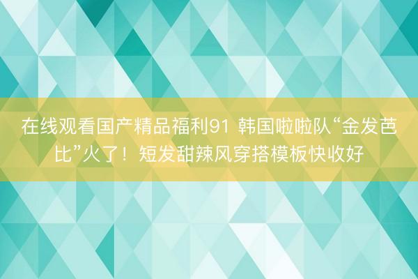 在线观看国产精品福利91 韩国啦啦队“金发芭比”火了！短发甜辣风穿搭模板快收好