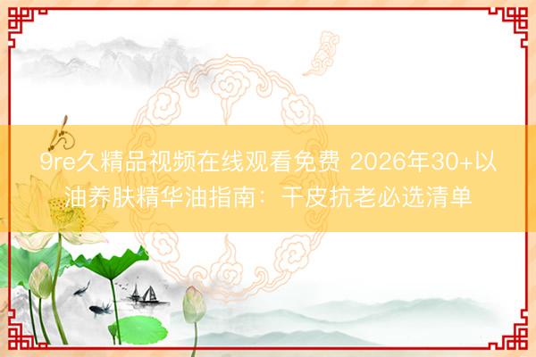 9re久精品视频在线观看免费 2026年30+以油养肤精华油指南：干皮抗老必选清单