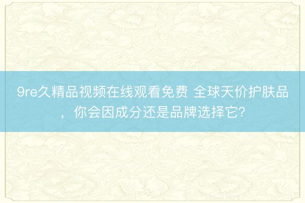 9re久精品视频在线观看免费 全球天价护肤品，你会因成分还是品牌选择它？