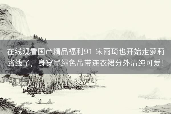在线观看国产精品福利91 宋雨琦也开始走萝莉路线了，身穿墨绿色吊带连衣裙分外清纯可爱！