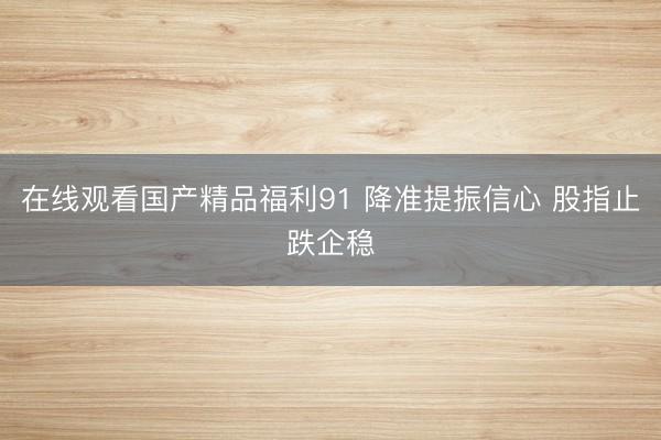 在线观看国产精品福利91 降准提振信心 股指止跌企稳