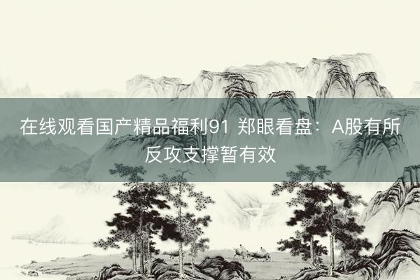 在线观看国产精品福利91 郑眼看盘：A股有所反攻支撑暂有效