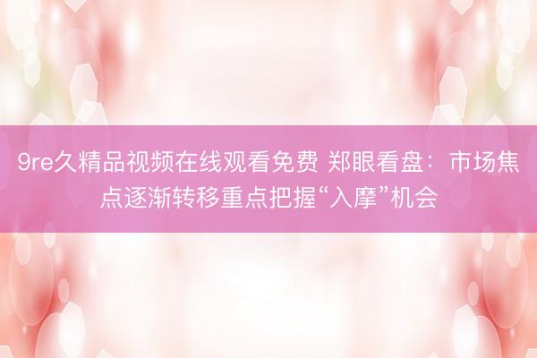9re久精品视频在线观看免费 郑眼看盘：市场焦点逐渐转移重点把握“入摩”机会
