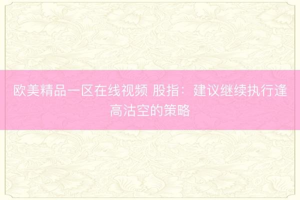 欧美精品一区在线视频 股指：建议继续执行逢高沽空的策略