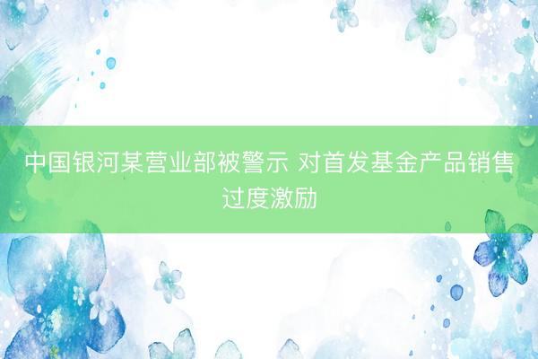中国银河某营业部被警示 对首发基金产品销售过度激励