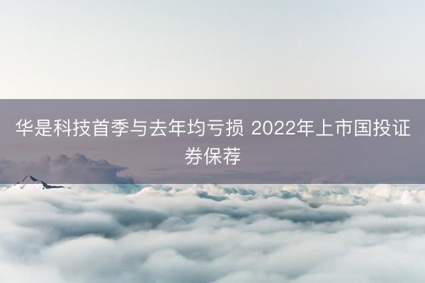 华是科技首季与去年均亏损 2022年上市国投证券保荐