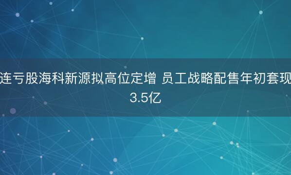 连亏股海科新源拟高位定增 员工战略配售年初套现3.5亿