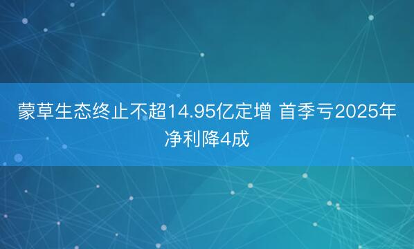 蒙草生态终止不超14.95亿定增 首季亏2025年净利降4成