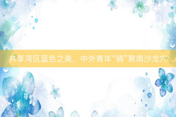 共享湾区蓝色之美，中外青年“骑”聚南沙龙穴
