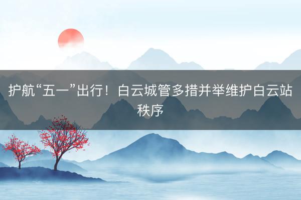 护航“五一”出行！白云城管多措并举维护白云站秩序