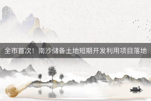 全市首次！南沙储备土地短期开发利用项目落地
