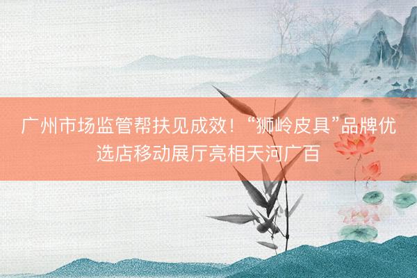 广州市场监管帮扶见成效！“狮岭皮具”品牌优选店移动展厅亮相天河广百