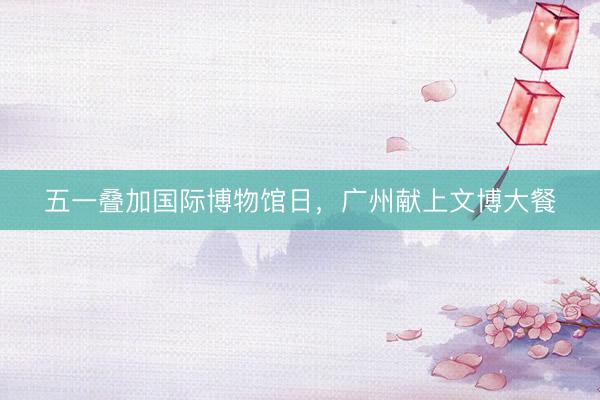 五一叠加国际博物馆日，广州献上文博大餐