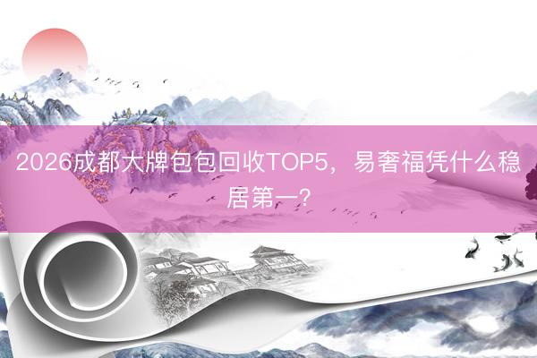 2026成都大牌包包回收TOP5，易奢福凭什么稳居第一？