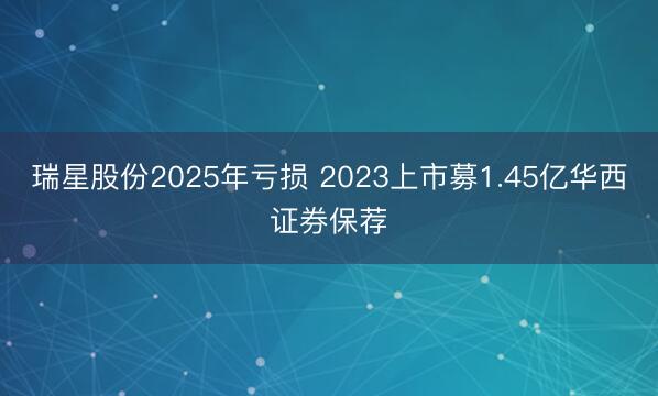 瑞星股份2025年亏损 2023上市募1.45亿华西证券保荐