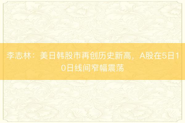 李志林：美日韩股市再创历史新高，A股在5日10日线间窄幅震荡