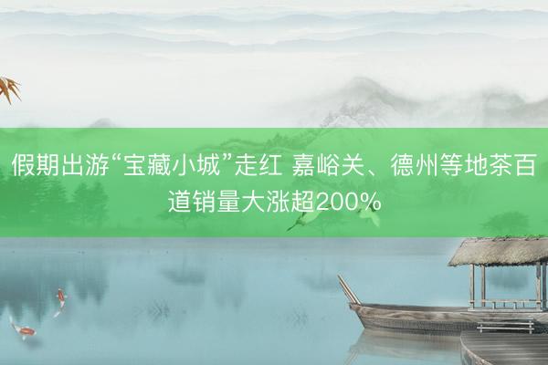 假期出游“宝藏小城”走红 嘉峪关、德州等地茶百道销量大涨超200%