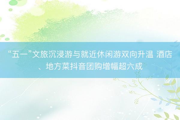“五一”文旅沉浸游与就近休闲游双向升温 酒店、地方菜抖音团购增幅超六成