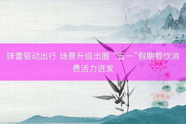 味蕾驱动出行 场景升级出圈 “五一”假期餐饮消费活力迸发
