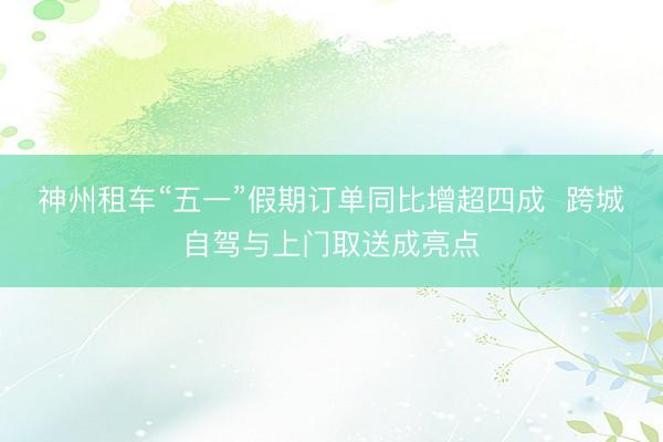 神州租车“五一”假期订单同比增超四成  跨城自驾与上门取送成亮点