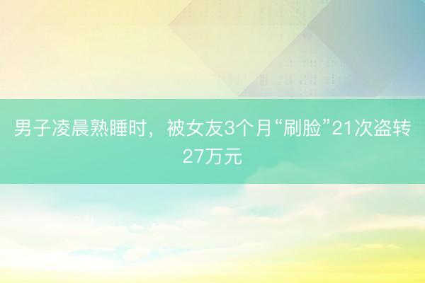 男子凌晨熟睡时，被女友3个月“刷脸”21次盗转27万元