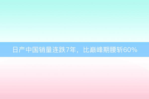 日产中国销量连跌7年，比巅峰期腰斩60%