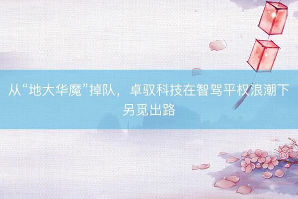 从“地大华魔”掉队，卓驭科技在智驾平权浪潮下另觅出路