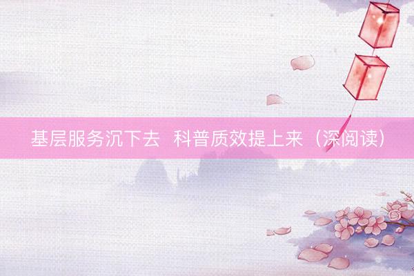 基层服务沉下去  科普质效提上来（深阅读）