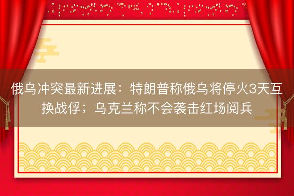 俄乌冲突最新进展：特朗普称俄乌将停火3天互换战俘；乌克兰称不会袭击红场阅兵