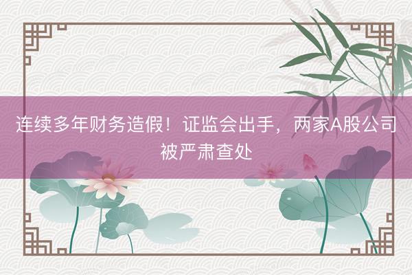 连续多年财务造假！证监会出手，两家A股公司被严肃查处