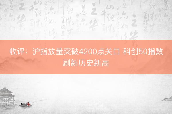 收评：沪指放量突破4200点关口 科创50指数刷新历史新高