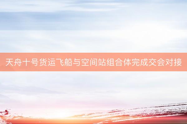 天舟十号货运飞船与空间站组合体完成交会对接