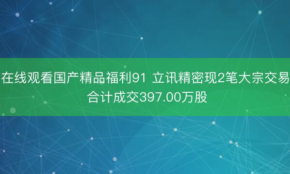 在线观看国产精品福利91 立讯精密现2笔大宗交易 合计成交397.00万股