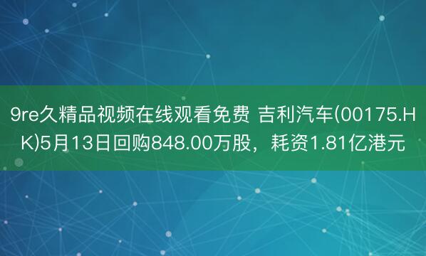 9re久精品视频在线观看免费 吉利汽车(00175.HK)5月13日回购848.00万股，耗资1.81亿港元
