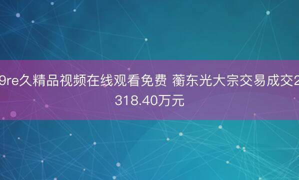 9re久精品视频在线观看免费 蘅东光大宗交易成交2318.40万元