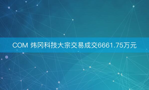 COM 炜冈科技大宗交易成交6661.75万元