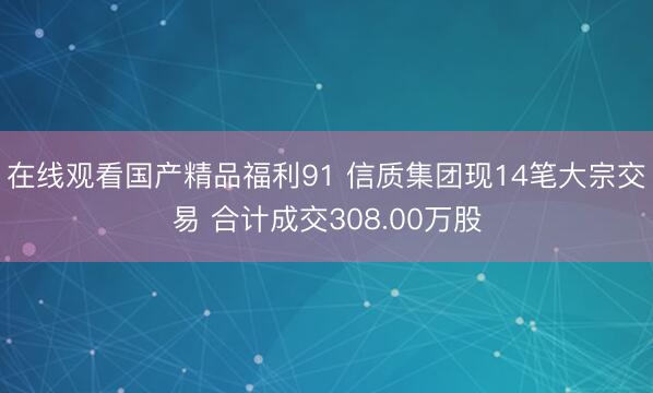 在线观看国产精品福利91 信质集团现14笔大宗交易 合计成交308.00万股