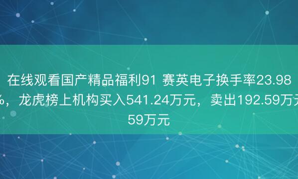 在线观看国产精品福利91 赛英电子换手率23.98%，龙虎榜上机构买入541.24万元，卖出192.59万元