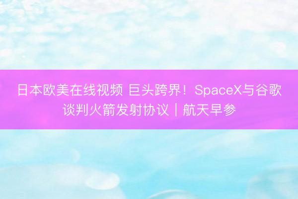 日本欧美在线视频 巨头跨界！SpaceX与谷歌谈判火箭发射协议｜航天早参